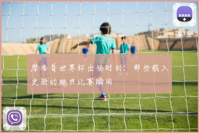 摩洛哥世界杯出场时刻:那些载入史册的经典比赛瞬间