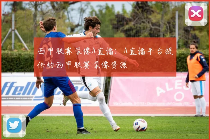 西甲联赛录像A直播:A直播平台提供的西甲联赛录像资源