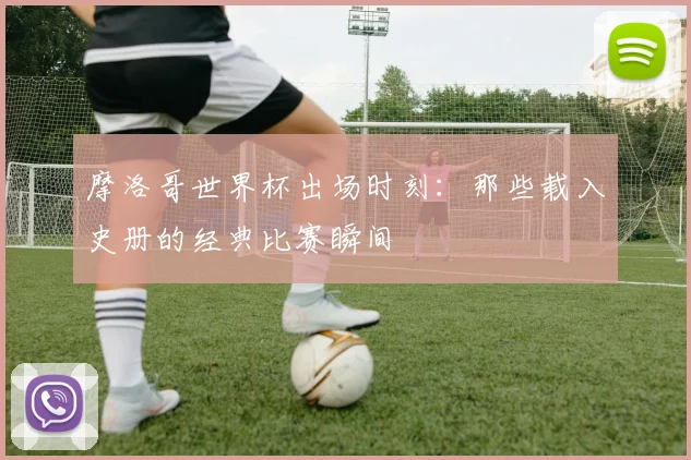 摩洛哥世界杯出场时刻:那些载入史册的经典比赛瞬间