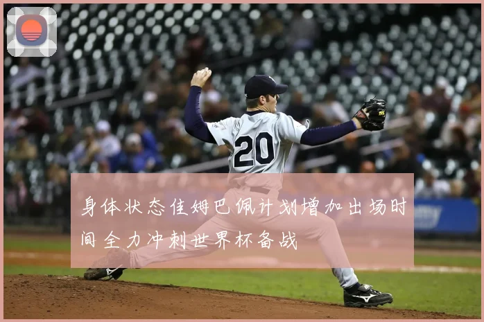 身体状态佳姆巴佩计划增加出场时间全力冲刺世界杯备战